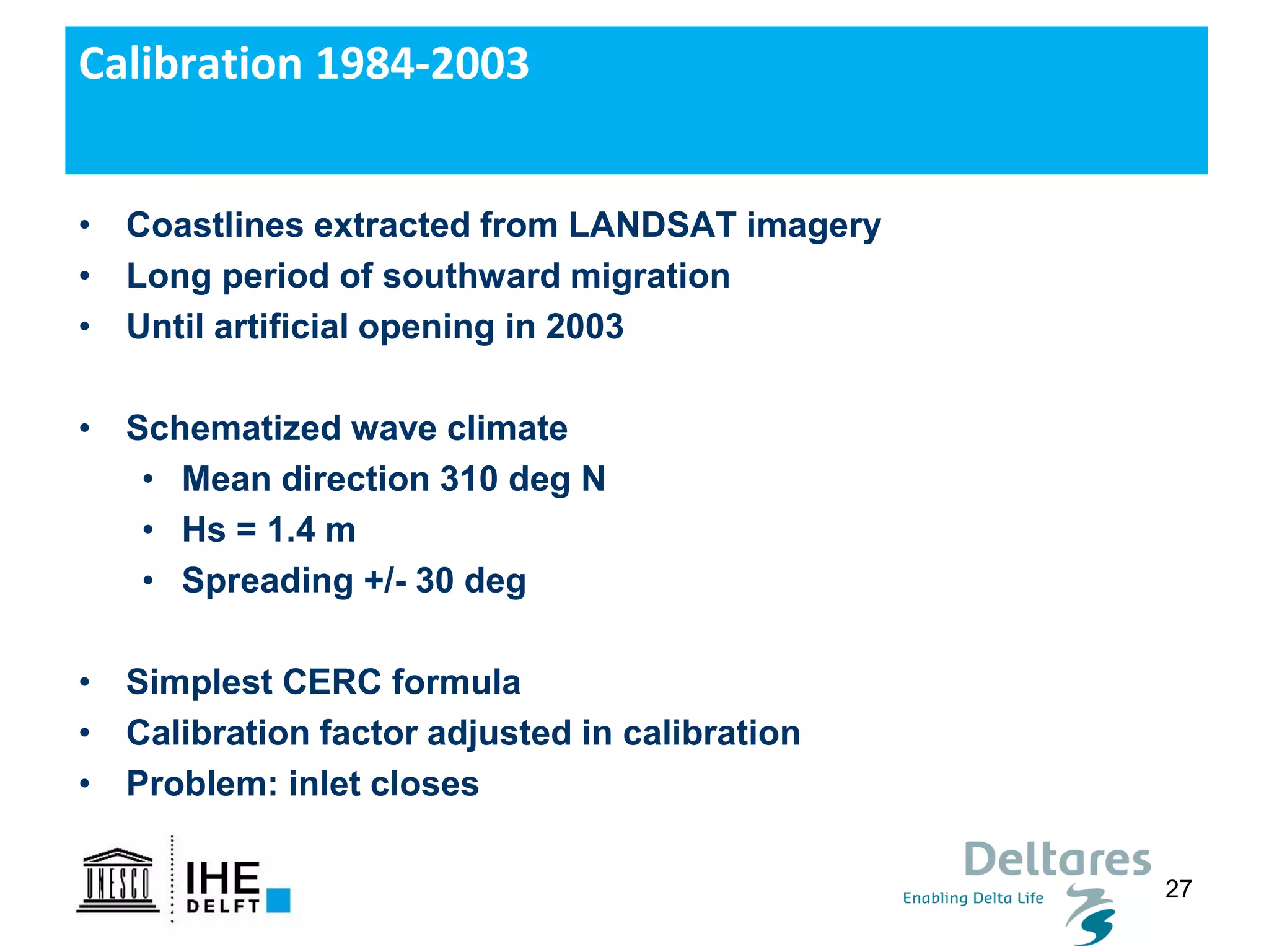 27
• Coastlines extracted from LANDSAT imagery
• Long period of southward migration
• Until artificial opening in 2003
• Schematized wave climate
• Mean direction 310 deg N
• Hs = 1.4 m
• Spreading +/- 30 deg
• Simplest CERC formula
• Calibration factor adjusted in calibration
• Problem: inlet closes
Calibration 1984-2003
 