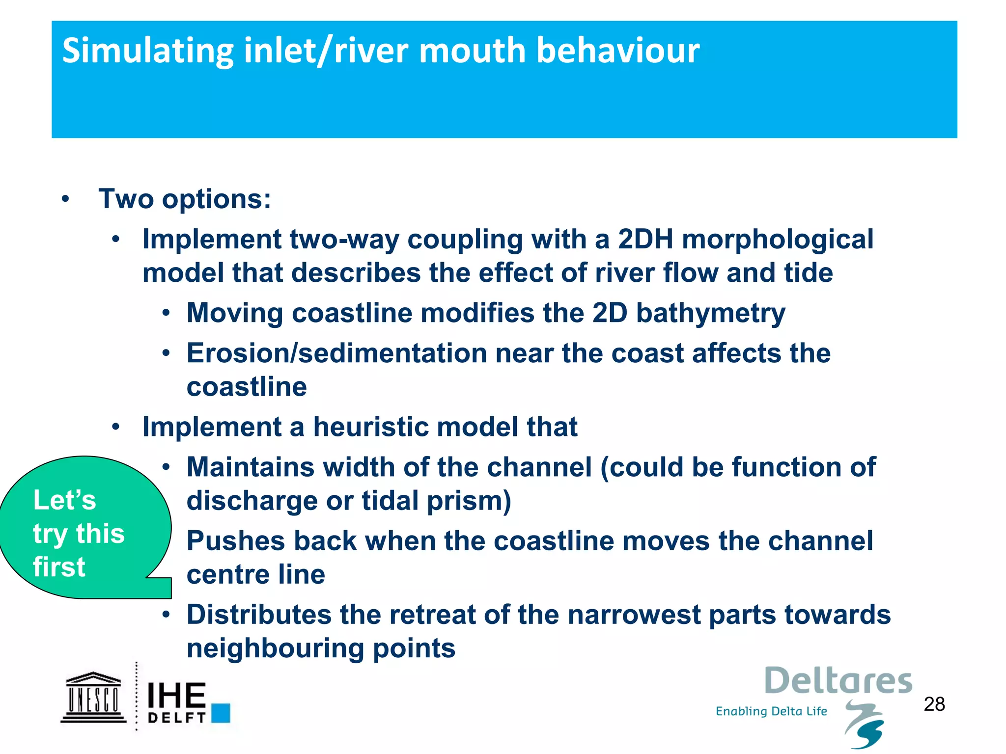 28
• Two options:
• Implement two-way coupling with a 2DH morphological
model that describes the effect of river flow and tide
• Moving coastline modifies the 2D bathymetry
• Erosion/sedimentation near the coast affects the
coastline
• Implement a heuristic model that
• Maintains width of the channel (could be function of
discharge or tidal prism)
• Pushes back when the coastline moves the channel
centre line
• Distributes the retreat of the narrowest parts towards
neighbouring points
Simulating inlet/river mouth behaviour
Let’s
try this
first
 