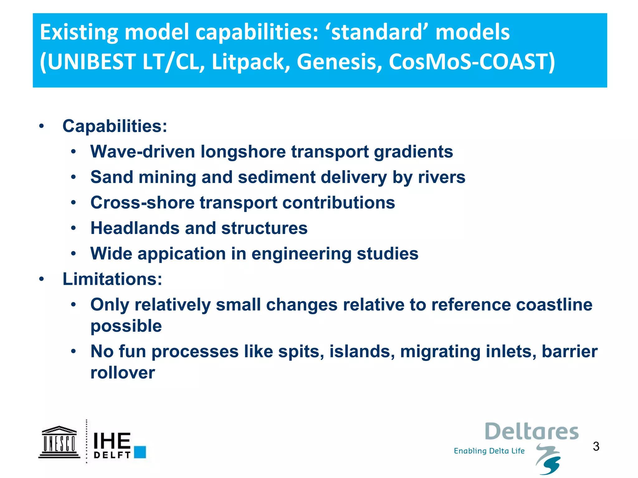 3
Existing model capabilities: ‘standard’ models
(UNIBEST LT/CL, Litpack, Genesis, CosMoS-COAST)
• Capabilities:
• Wave-driven longshore transport gradients
• Sand mining and sediment delivery by rivers
• Cross-shore transport contributions
• Headlands and structures
• Wide appication in engineering studies
• Limitations:
• Only relatively small changes relative to reference coastline
possible
• No fun processes like spits, islands, migrating inlets, barrier
rollover
 