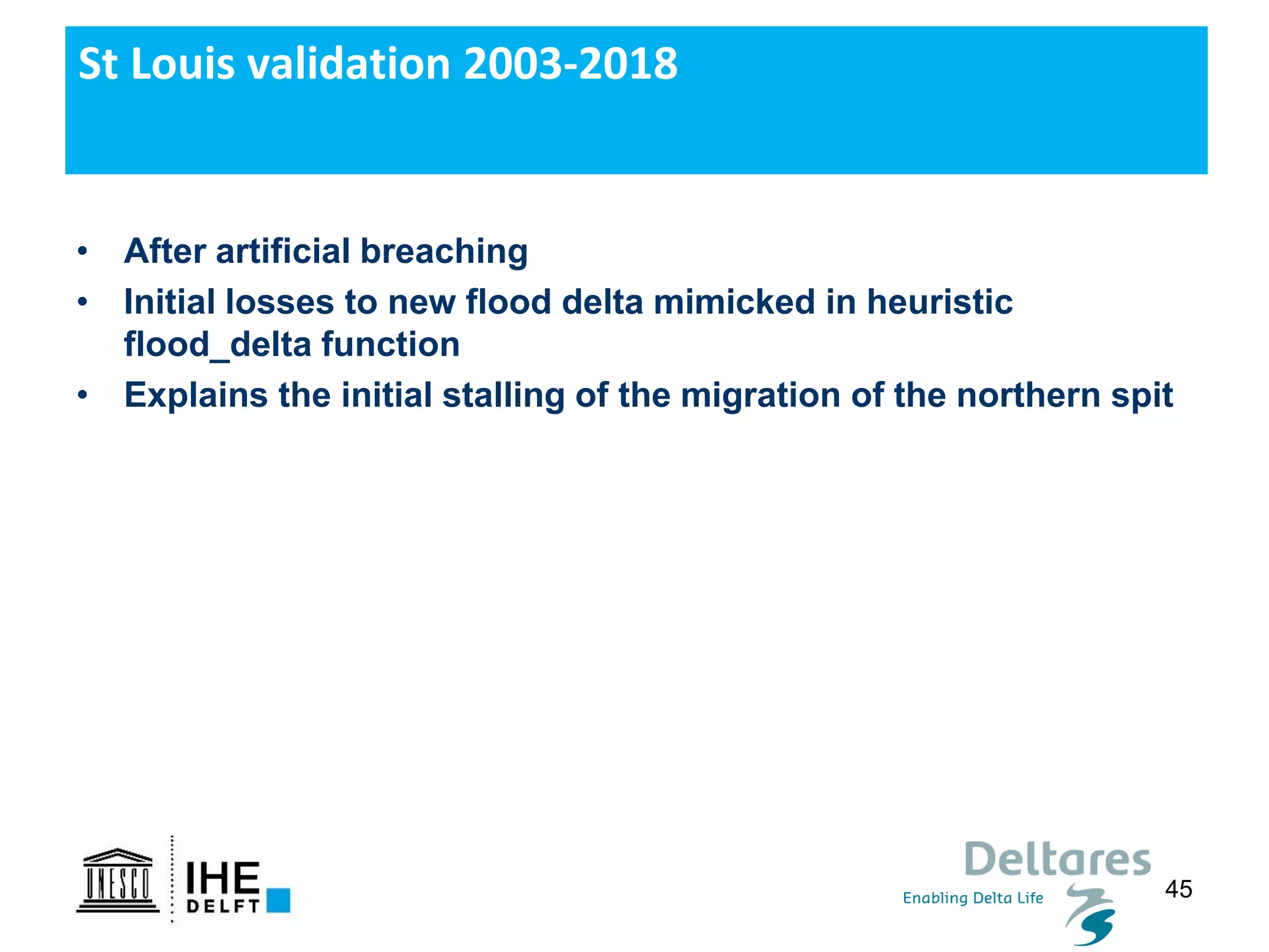 45
St Louis validation 2003-2018
• After artificial breaching
• Initial losses to new flood delta mimicked in heuristic
flood_delta function
• Explains the initial stalling of the migration of the northern spit
 