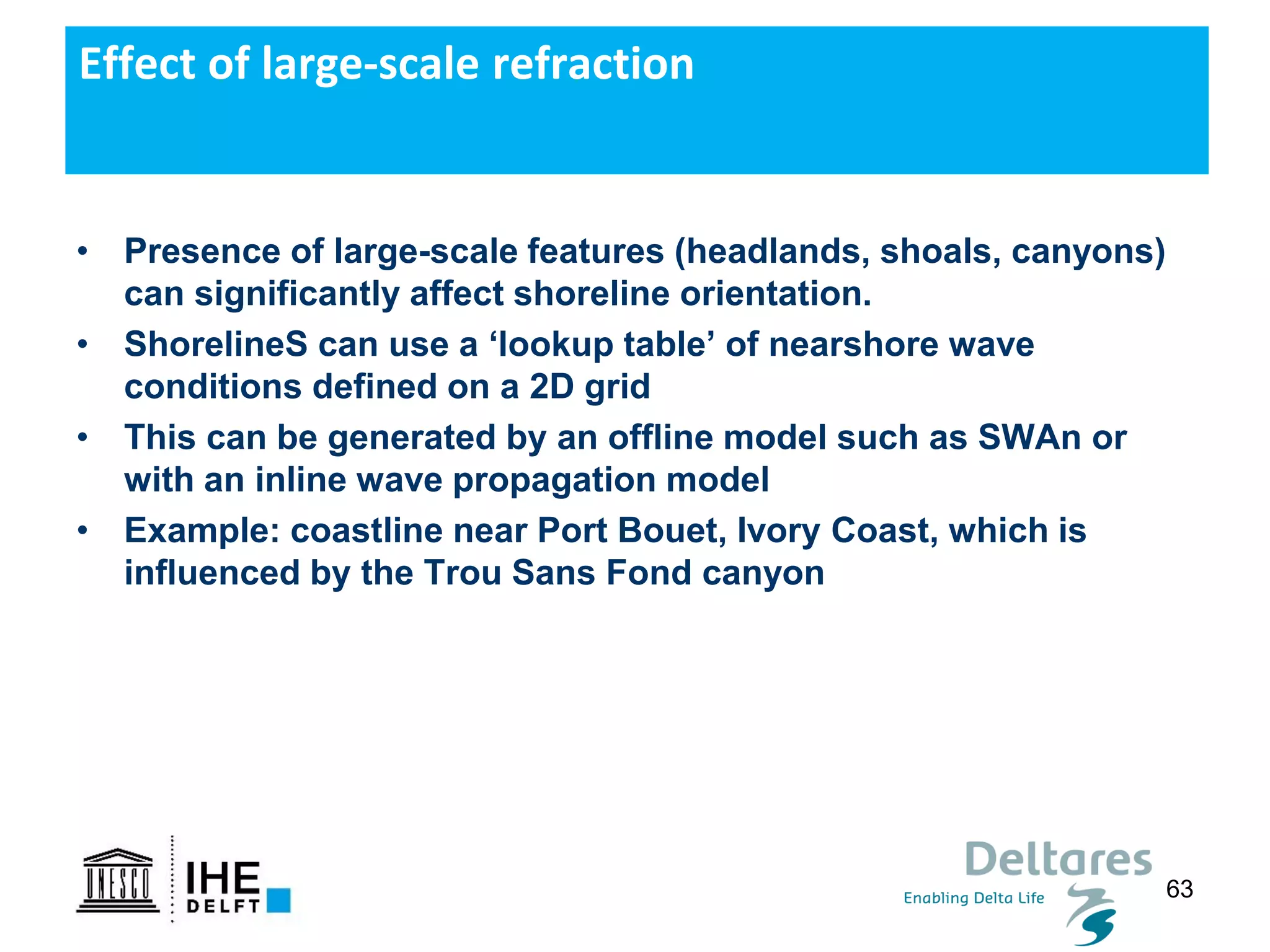 63
• Presence of large-scale features (headlands, shoals, canyons)
can significantly affect shoreline orientation.
• ShorelineS can use a ‘lookup table’ of nearshore wave
conditions defined on a 2D grid
• This can be generated by an offline model such as SWAn or
with an inline wave propagation model
• Example: coastline near Port Bouet, Ivory Coast, which is
influenced by the Trou Sans Fond canyon
Effect of large-scale refraction
 