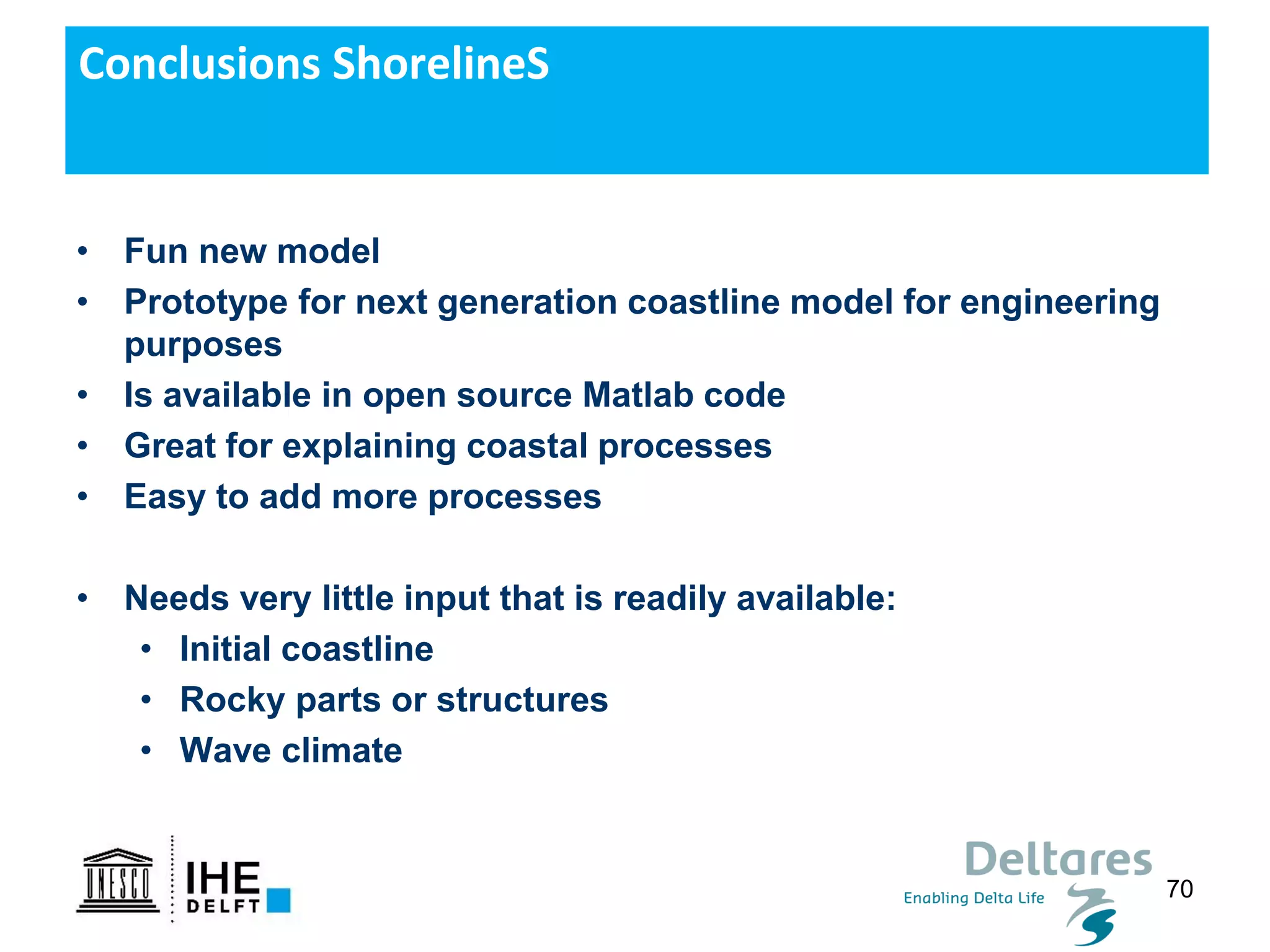 70
Conclusions ShorelineS
• Fun new model
• Prototype for next generation coastline model for engineering
purposes
• Is available in open source Matlab code
• Great for explaining coastal processes
• Easy to add more processes
• Needs very little input that is readily available:
• Initial coastline
• Rocky parts or structures
• Wave climate
 