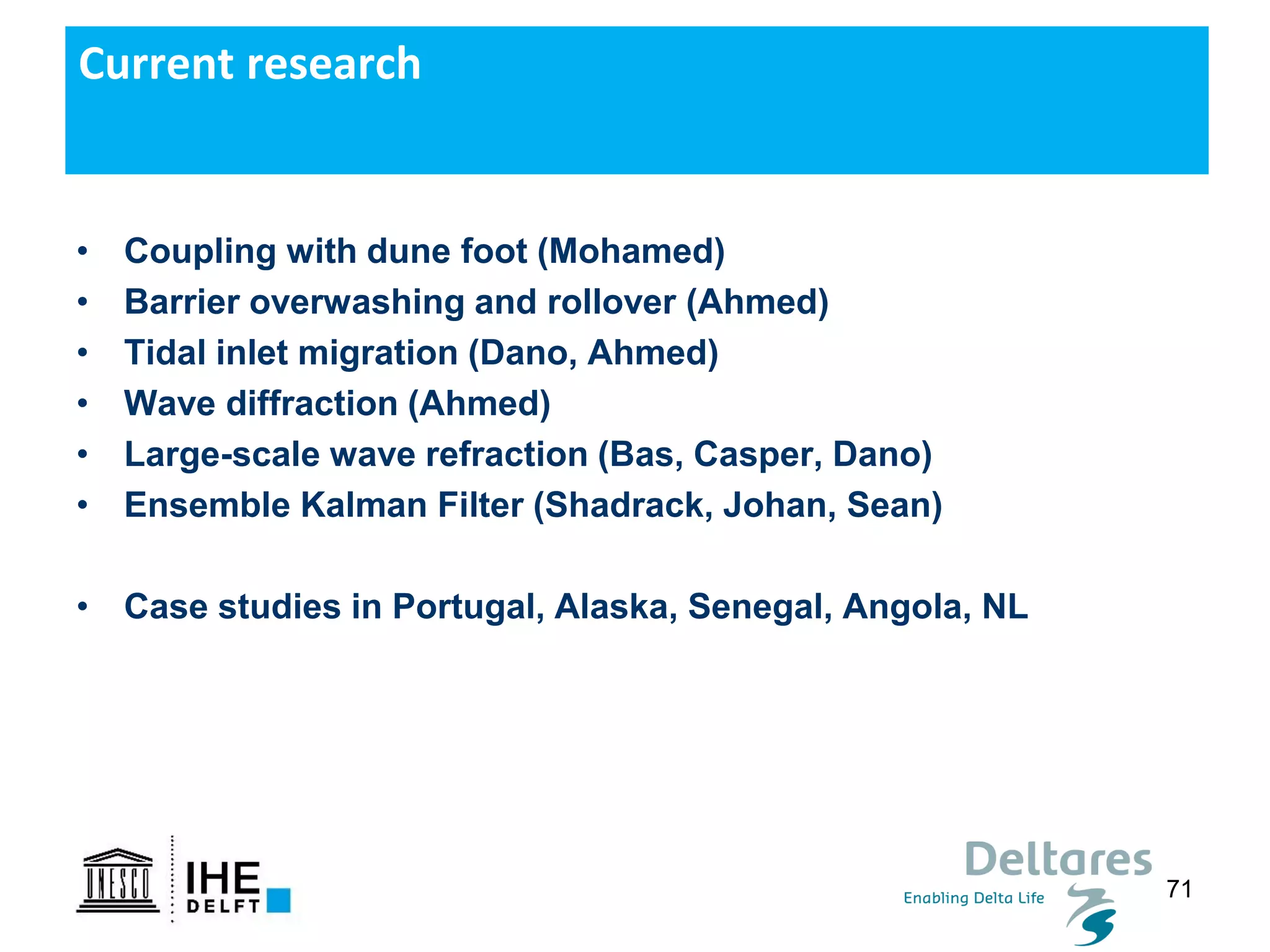 71
• Coupling with dune foot (Mohamed)
• Barrier overwashing and rollover (Ahmed)
• Tidal inlet migration (Dano, Ahmed)
• Wave diffraction (Ahmed)
• Large-scale wave refraction (Bas, Casper, Dano)
• Ensemble Kalman Filter (Shadrack, Johan, Sean)
• Case studies in Portugal, Alaska, Senegal, Angola, NL
Current research
 