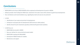 Conclusions
• MODFLOW6 has the future, MODFLOW2005 will be outphased and developments focused on iMOD6;
• Deltares provides initial funding from R&D funds, investments from water sector will be relevant to guide future developments
• Your contributions and recommendations (e.g. regarding key needs and uses) are very welcome!
iMODUserDay–DSD-INT2019
13
• In 2019:
• Identification of user needs and priorities for developments
• Architecture and project plan for developments 2019 (minimum viable product)
• Identify interest for joint investments (possibly combined with govermental subsidies)
• In 2020 focus on:
• MODFLOW6 (structured) in iMOD5
• New user interface for unstructured and nested models
• MODFLOW6 coupling with (Meta)SWAP
• Development iMOD6 Toolbox for modeller
• Maintenance and support
 