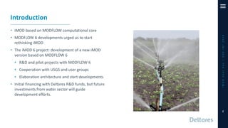 Introduction
• iMOD based on MODFLOW computational core
• MODFLOW 6 developments urged us to start
rethinking iMOD
• The iMOD 6 project: development of a new iMOD
version based on MODFLOW 6
• R&D and pilot projects with MODFLOW 6
• Cooperation with USGS and user groups
• Elaboration architecture and start developments
• Initial financing with Deltares R&D funds, but future
investments from water sector will guide
development efforts.
iMODUserDay–DSD-INT2019
2
 