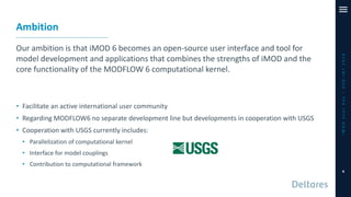 Ambition
Our ambition is that iMOD 6 becomes an open-source user interface and tool for
model development and applications that combines the strengths of iMOD and the
core functionality of the MODFLOW 6 computational kernel.
• Facilitate an active international user community
• Regarding MODFLOW6 no separate development line but developments in cooperation with USGS
• Cooperation with USGS currently includes:
• Parallelization of computational kernel
• Interface for model couplings
• Contribution to computational framework
iMODUserDay–DSD-INT2019
4
 