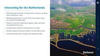 iMODUserDay–DSD-INT2019
5
Interesting for the Netherlands
• Modelling regional detail, including nature reserves, drinking
water production, rivers
• Modelling upper layers in more detail than deeper layers
(e.g. based on Geotop data)
• Detailed numerical modelling of piping in dikes and other
local geotechnical issues
• Include precise locations of abstractions in model
• Combine regional and local models, e.g. with dike section
• Improved performance of large scale detailed models
 