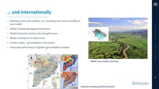 … and internationally
• Develop multi-scale models, e.g. including river basin and delta in
one model;
• Model complex geological formations
• Model potential solutions for drought issues
• Model subsidence in delta areas
• Surface water – groundwater interactions
• Improved performance of global (groundwater) models
iMODUserDay–DSD-INT2019
6
Subsidence Mekong Delta (Vietnam)
IWRM Cauca Valley, Colombia
 
