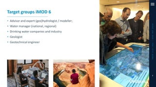 iMODUserDay–DSD-INT2019
7
Target groups iMOD 6
• Advisor and expert (geo)hydrologist / modeller;
• Water manager (national, regional)
• Drinking water companies and industry
• Geologist
• Geotechnical engineer
 