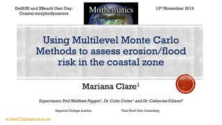 Mariana Clare1
Delft3D and XBeach User Day:
Coastal morphodynamics
Supervisors: Prof Matthew Piggott1,Dr.Colin Cotter1 and Dr.CatherineVillaret2
1Imperial College London 2East Point Geo Consulting
Using Multilevel Monte Carlo
Methods to assess erosion/flood
risk in the coastal zone
13th November 2019
m.clare17@imperial.ac.uk
 