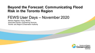 Beyond the Forecast: Communicating Flood
Risk in the Toronto Region
Rehana Rajabali, P.Eng, MUDS
Associate Director, Engineering Services
Toronto and Region Conservation Authority
FEWS User Days – November 2020
 