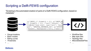 Scripting a Delft-FEWS configuration
“Scripting is the automated creation of parts of a Delft-FEWS configuration, based on
metadata.”
• Gauge locations
• Basin models
• Rating curves
• Thresholds
• …
• Workflow files
• Map layer files
• Topology files
• ModuleDataSetFiles
• …
 
