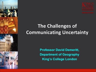 The Challenges of
Communicating Uncertainty
Professor David Demeritt,
Department of Geography
King’s College London
 
