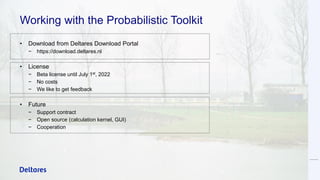 Working with the Probabilistic Toolkit
• Download from Deltares Download Portal
− https://download.deltares.nl
• License
− Beta license until July 1st, 2022
− No costs
− We like to get feedback
• Future
− Support contract
− Open source (calculation kernel, GUI)
− Cooperation
 