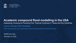Academic compound flood modelling in the USA
Assessing Compound Flooding from Tropical Cyclones in Texas and the Carolinas
Lauren Grimley, PhD Candidate
UNC Flood Hazards Lab | Department of Earth, Marine and Environmental Sciences
Delft3D User Days
November 16, 2022
 