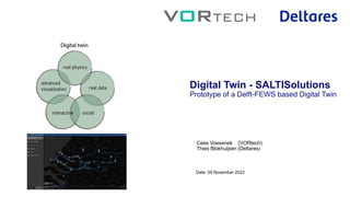 Date: 09 November 2022
Digital Twin - SALTISolutions
Prototype of a Delft-FEWS based Digital Twin
Cees Voesenek (VORtech)
Thies Blokhuijsen (Deltares)
 