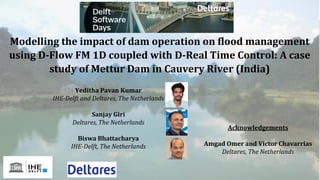 Modelling the impact of dam operation on flood management
using D-Flow FM 1D coupled with D-Real Time Control: A case
study of Mettur Dam in Cauvery River (India)
Yeditha Pavan Kumar
IHE-Delft and Deltares, The Netherlands
Sanjay Giri
Deltares, The Netherlands
Biswa Bhattacharya
IHE-Delft, The Netherlands
Acknowledgements
Amgad Omer and Victor Chavarrias
Deltares, The Netherlands
 