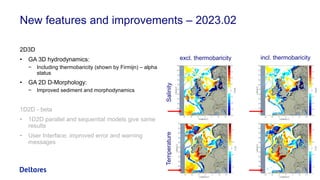 New features and improvements – 2023.02
2D3D
• GA 3D hydrodynamics:
− Including thermobaricity (shown by Firmijn) – alpha
status
• GA 2D D-Morphology:
− Improved sediment and morphodynamics
1D2D - beta
• 1D2D parallel and sequential models give same
results
• User Interface: improved error and warning
messages
5
excl. thermobaricity incl. thermobaricity
Temperature
Salinity
 