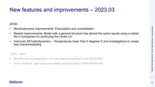 New features and improvements – 2023.03
2D3D:
• Morphodynamic improvements: Flocculation and consolidation
• Restart improvements: Model with a general structure has almost the same results using a restart
file in comparison to continuing the model run
• Improved 3D hydrodynamics – Temperatures lower than 0 degrees C and investigations to create
less checkerboarding
1D2D - beta:
• Rainfall can be assigned in mm per interval specified in bc ASCII files
• User interface: optimized grid loading and bug fixes in Rainfall Runoff
6
Delft3D
FM
Suite
2024.01
2D3D:
New
features
+
Improvements
 