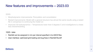 New features and improvements – 2023.03
2D3D:
• Morphodynamic improvements: Flocculation and consolidation
• Restart improvements: Model with a general structure has almost the same results using a restart
file in comparison to continuing the model run
• Improved 3D hydrodynamics – Temperatures lower than 0 degrees C and investigations to create
less checkerboarding
1D2D - beta:
• Rainfall can be assigned in mm per interval specified in bc ASCII files
• User interface: optimized grid loading and bug fixes in Rainfall Runoff
6
 