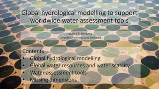 Global hydrological modelling to support
worldwide water assessment tools
Contents
• Global hydrological modelling
• Global water resources and water scarcity
• Water assessment tools
• Missing dimensions
Marc F.P. Bierkens
Utrecht University and Deltares
 