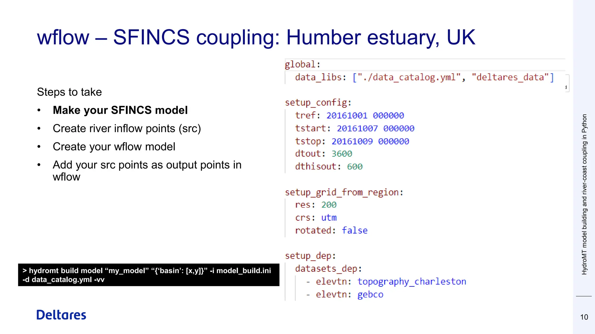wflow – SFINCS coupling: Humber estuary, UK
Steps to take
• Make your SFINCS model
• Create river inflow points (src)
• Create your wflow model
• Add your src points as output points in
wflow
HydroMT
model
building
and
river-coast
coupling
in
Python
10
> hydromt build model “my_model” “{‘basin’: [x,y]}” -i model_build.ini
-d data_catalog.yml -vv
 