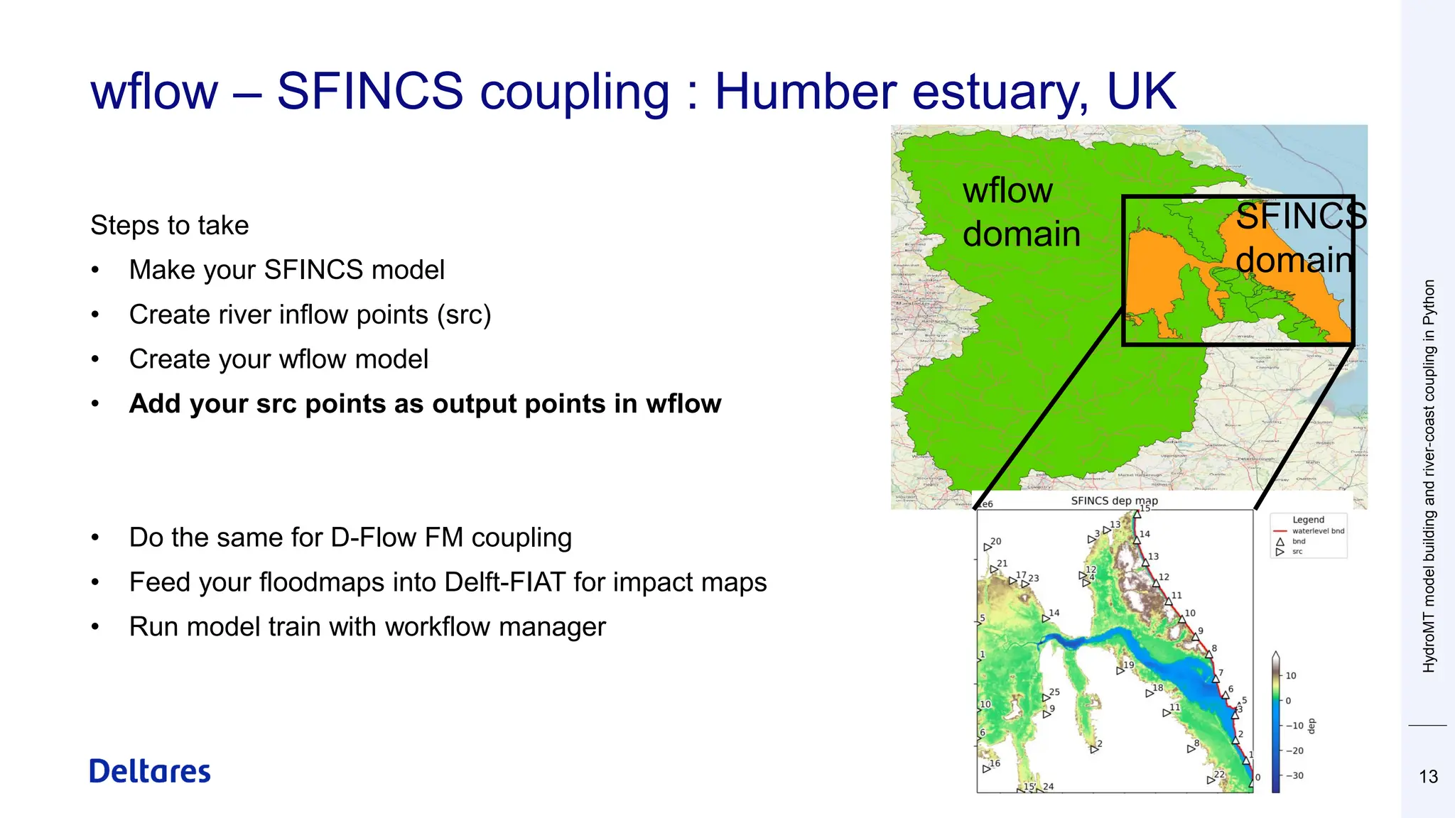 wflow – SFINCS coupling : Humber estuary, UK
HydroMT
model
building
and
river-coast
coupling
in
Python
13
wflow
domain SFINCS
domain
Steps to take
• Make your SFINCS model
• Create river inflow points (src)
• Create your wflow model
• Add your src points as output points in wflow
• Do the same for D-Flow FM coupling
• Feed your floodmaps into Delft-FIAT for impact maps
• Run model train with workflow manager
 