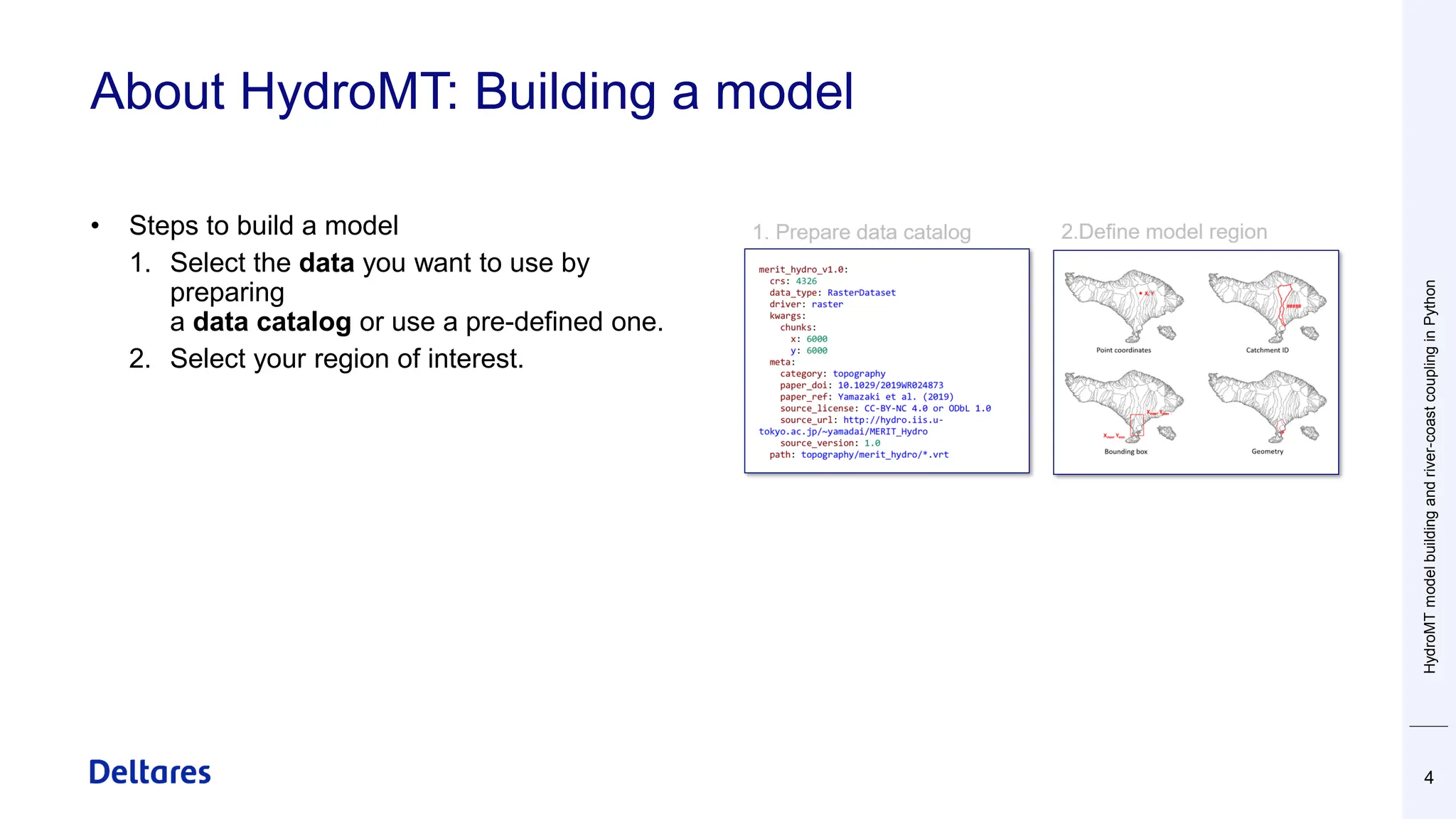 About HydroMT: Building a model
4
• Steps to build a model
1. Select the data you want to use by
preparing
a data catalog or use a pre-defined one.
2. Select your region of interest.
HydroMT
model
building
and
river-coast
coupling
in
Python
 
