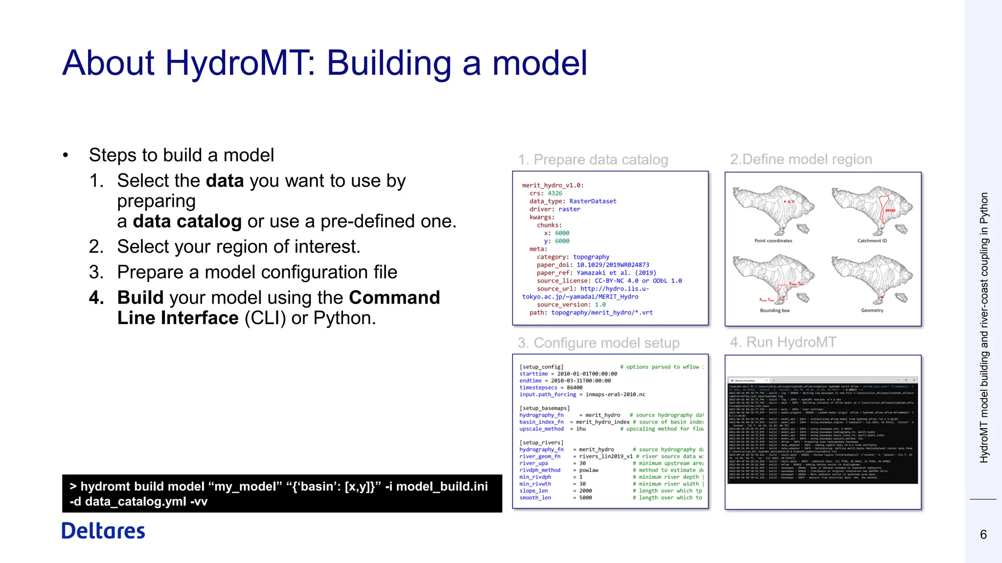 About HydroMT: Building a model
6
• Steps to build a model
1. Select the data you want to use by
preparing
a data catalog or use a pre-defined one.
2. Select your region of interest.
3. Prepare a model configuration file
4. Build your model using the Command
Line Interface (CLI) or Python.
> hydromt build model “my_model” “{‘basin’: [x,y]}” -i model_build.ini
-d data_catalog.yml -vv
HydroMT
model
building
and
river-coast
coupling
in
Python
 