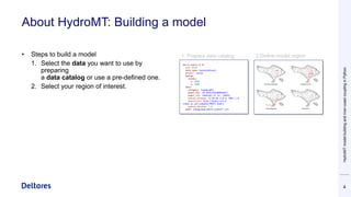 About HydroMT: Building a model
4
• Steps to build a model
1. Select the data you want to use by
preparing
a data catalog or use a pre-defined one.
2. Select your region of interest.
HydroMT
model
building
and
river-coast
coupling
in
Python
 