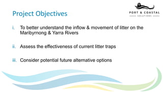Project Objectives
i. To better understand the inflow & movement of litter on the
Maribyrnong & Yarra Rivers
ii. Assess the effectiveness of current litter traps
iii. Consider potential future alternative options
 