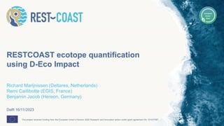 This project receives funding from the European Union’s Horizon 2020 Research and Innovation action under grant agreement No 101037097.
RESTCOAST ecotope quantification
using D-Eco Impact
Richard Marijnissen (Deltares, Netherlands)
Remi Caillibotte (EGIS, France)
Benjamin Jacob (Hereon, Germany)
Delft 16/11/2023
 