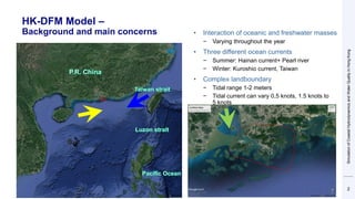 HK-DFM Model –
Background and main concerns
2
• Interaction of oceanic and freshwater masses
− Varying throughout the year
• Three different ocean currents
− Summer: Hainan current+ Pearl river
− Winter: Kuroshio current, Taiwan
• Complex landboundary
− Tidal range 1-2 meters
− Tidal current can vary 0,5 knots, 1.5 knots to
5 knots
Simulation
of
Coastal
Hydrodynamics
and
Water
Quality
in
Hong
Kong
 