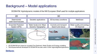 Background – Model applications
3
Ensemble Prediction
System (EPS)
Deterministic
water level forecasts
Currents and transport
Search and rescue
2D 3D
Water levels (incl. Mean
Dynamic Topography)
Geodetic applications 3D boundary conditions MetOcean
Water quality and ecology
Oil dispersal
DCSM-FM: Hydrodynamic models of the NW European Shelf used for multiple applications
➢ 3D DCSM-FM form basis for (coupled) Fine Sediment, Water Quality and Ecology modelling
➢ Techniques/methods developed for DCSM-FM are also used in other regional/global applications
Delft3D
User
Days
2023
|
Thermobaricity
in
3D
DCSM-FM
 