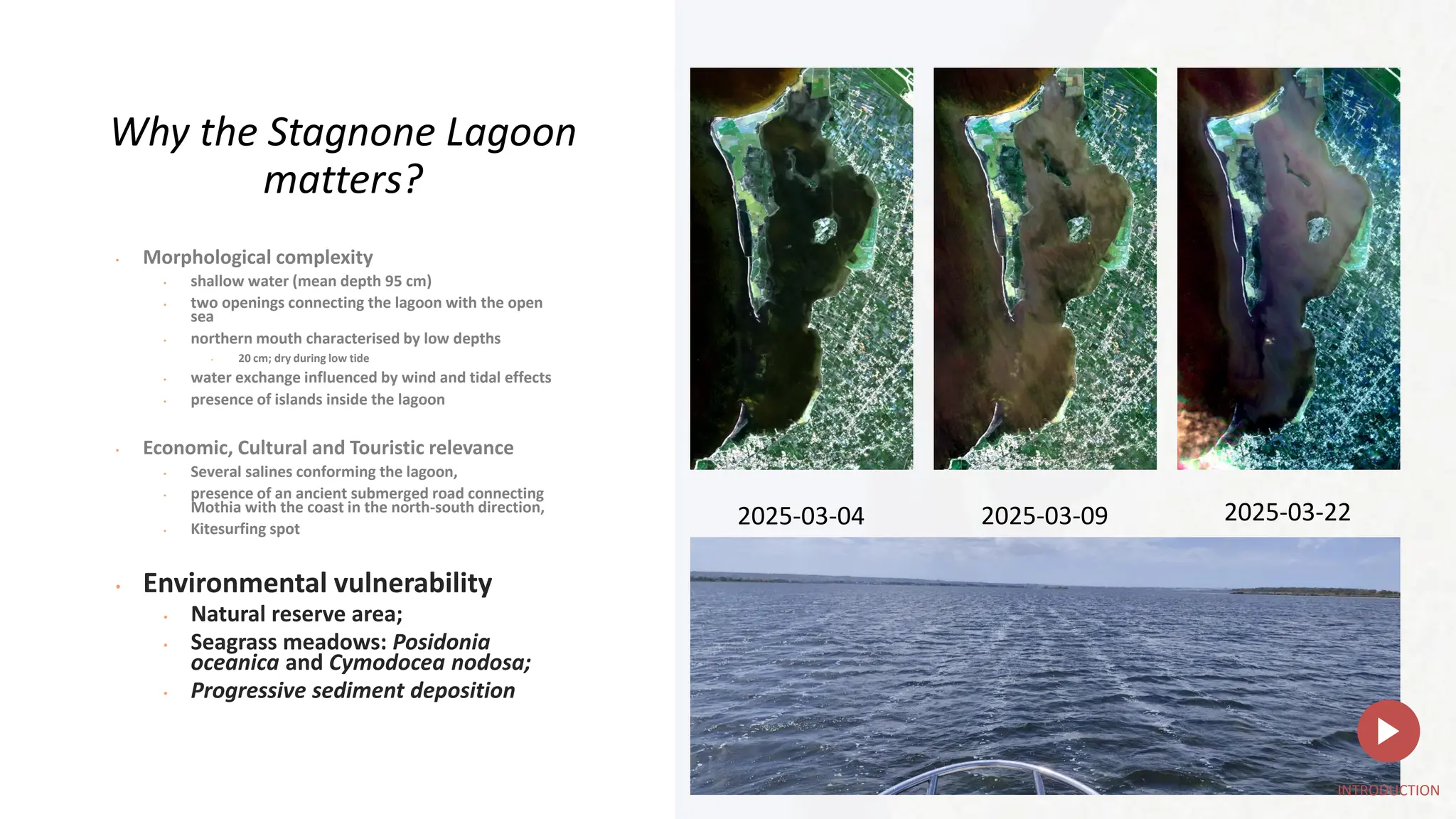 2025-03-04 2025-03-09 2025-03-22
Why the Stagnone Lagoon
matters?
• Morphological complexity
• shallow water (mean depth 95 cm)
• two openings connecting the lagoon with the open
sea
• northern mouth characterised by low depths
• 20 cm; dry during low tide
• water exchange influenced by wind and tidal effects
• presence of islands inside the lagoon
• Economic, Cultural and Touristic relevance
• Several salines conforming the lagoon,
• presence of an ancient submerged road connecting
Mothia with the coast in the north-south direction,
• Kitesurfing spot
• Environmental vulnerability
• Natural reserve area;
• Seagrass meadows: Posidonia
oceanica and Cymodocea nodosa;
• Progressive sediment deposition
INTRODUCTION
 