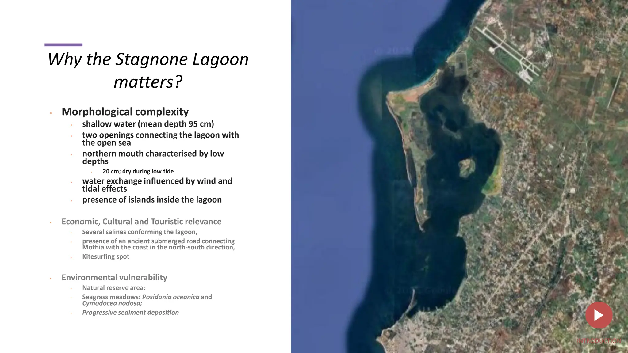 Why the Stagnone Lagoon
matters?
• Morphological complexity
• shallow water (mean depth 95 cm)
• two openings connecting the lagoon with
the open sea
• northern mouth characterised by low
depths
• 20 cm; dry during low tide
• water exchange influenced by wind and
tidal effects
• presence of islands inside the lagoon
• Economic, Cultural and Touristic relevance
• Several salines conforming the lagoon,
• presence of an ancient submerged road connecting
Mothia with the coast in the north-south direction,
• Kitesurfing spot
• Environmental vulnerability
• Natural reserve area;
• Seagrass meadows: Posidonia oceanica and
Cymodocea nodosa;
• Progressive sediment deposition
INTRODUCTION
 