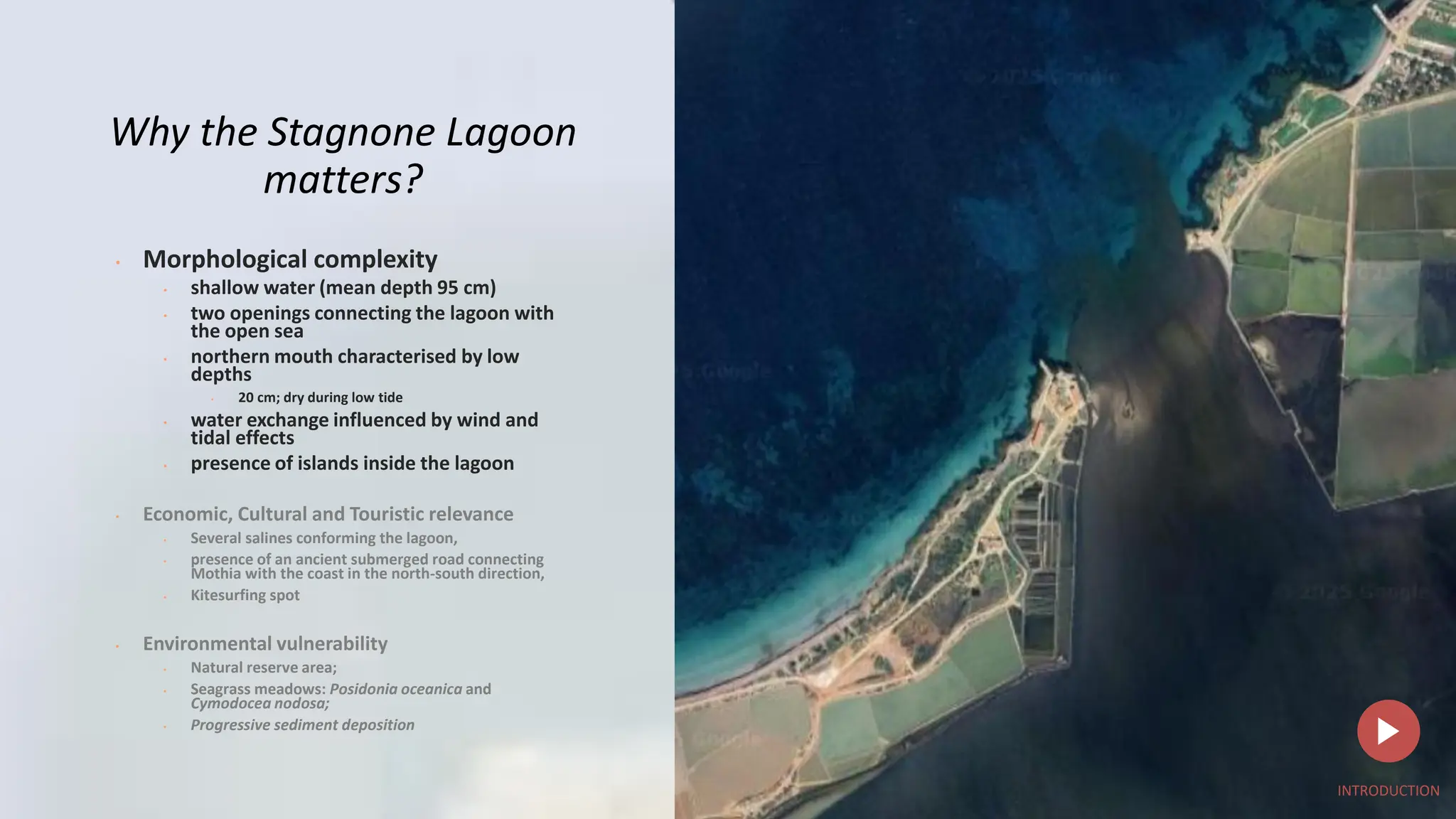z
Why the Stagnone Lagoon
matters?
• Morphological complexity
• shallow water (mean depth 95 cm)
• two openings connecting the lagoon with
the open sea
• northern mouth characterised by low
depths
• 20 cm; dry during low tide
• water exchange influenced by wind and
tidal effects
• presence of islands inside the lagoon
• Economic, Cultural and Touristic relevance
• Several salines conforming the lagoon,
• presence of an ancient submerged road connecting
Mothia with the coast in the north-south direction,
• Kitesurfing spot
• Environmental vulnerability
• Natural reserve area;
• Seagrass meadows: Posidonia oceanica and
Cymodocea nodosa;
• Progressive sediment deposition
INTRODUCTION
 
