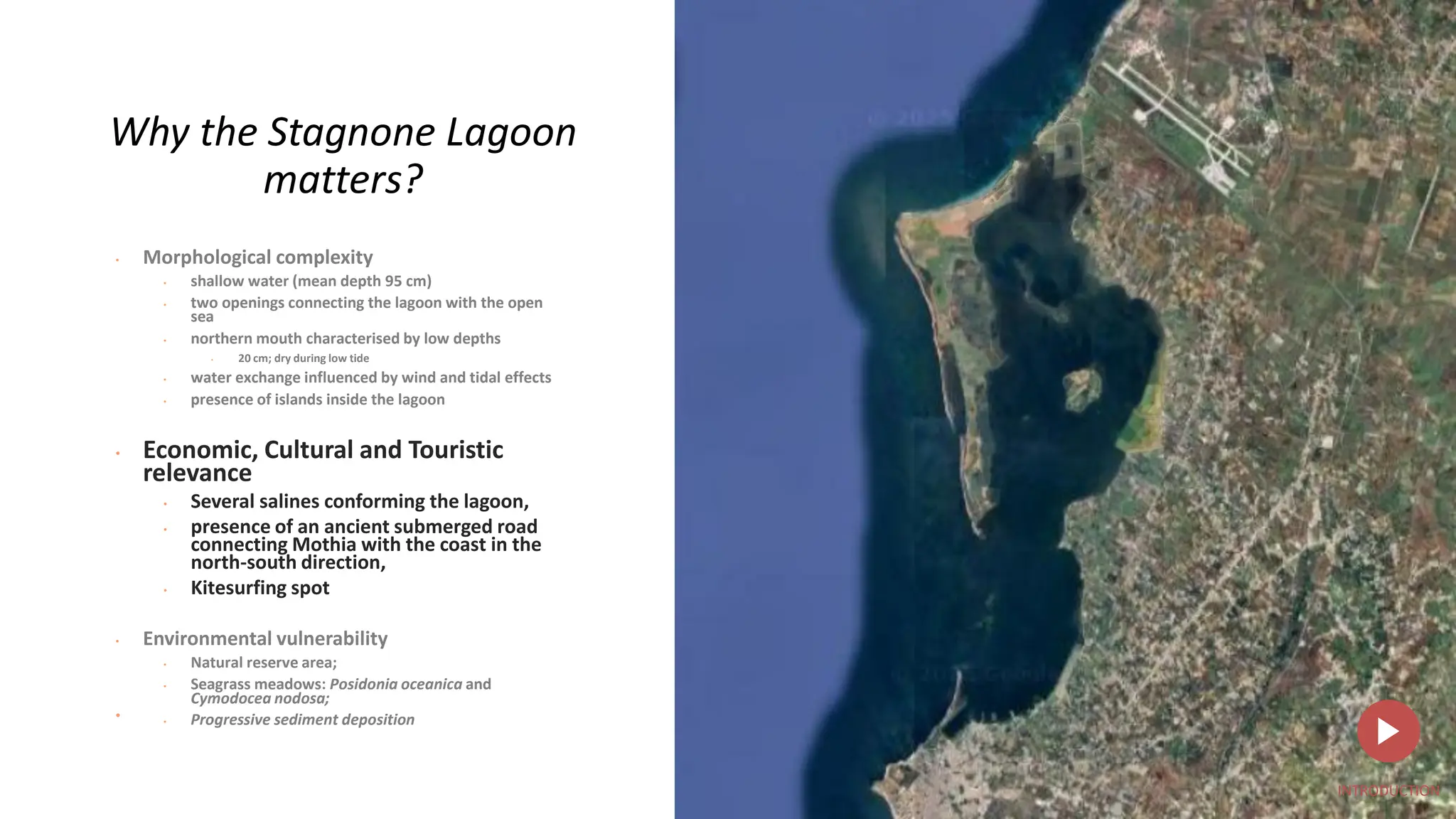 •
Why the Stagnone Lagoon
matters?
• Morphological complexity
• shallow water (mean depth 95 cm)
• two openings connecting the lagoon with the open
sea
• northern mouth characterised by low depths
• 20 cm; dry during low tide
• water exchange influenced by wind and tidal effects
• presence of islands inside the lagoon
• Economic, Cultural and Touristic
relevance
• Several salines conforming the lagoon,
• presence of an ancient submerged road
connecting Mothia with the coast in the
north-south direction,
• Kitesurfing spot
• Environmental vulnerability
• Natural reserve area;
• Seagrass meadows: Posidonia oceanica and
Cymodocea nodosa;
• Progressive sediment deposition
INTRODUCTION
 
