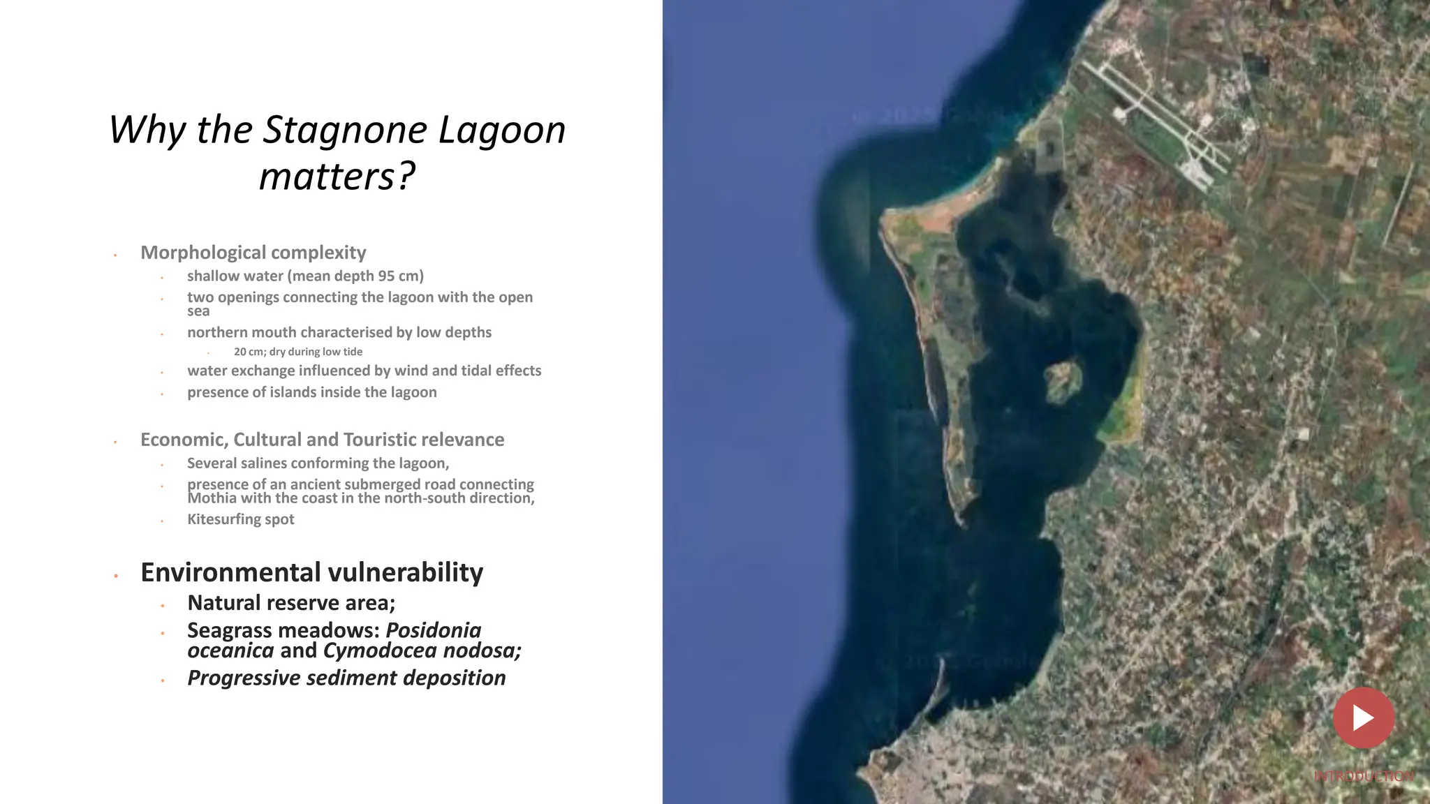 Why the Stagnone Lagoon
matters?
• Morphological complexity
• shallow water (mean depth 95 cm)
• two openings connecting the lagoon with the open
sea
• northern mouth characterised by low depths
• 20 cm; dry during low tide
• water exchange influenced by wind and tidal effects
• presence of islands inside the lagoon
• Economic, Cultural and Touristic relevance
• Several salines conforming the lagoon,
• presence of an ancient submerged road connecting
Mothia with the coast in the north-south direction,
• Kitesurfing spot
• Environmental vulnerability
• Natural reserve area;
• Seagrass meadows: Posidonia
oceanica and Cymodocea nodosa;
• Progressive sediment deposition
INTRODUCTION
 