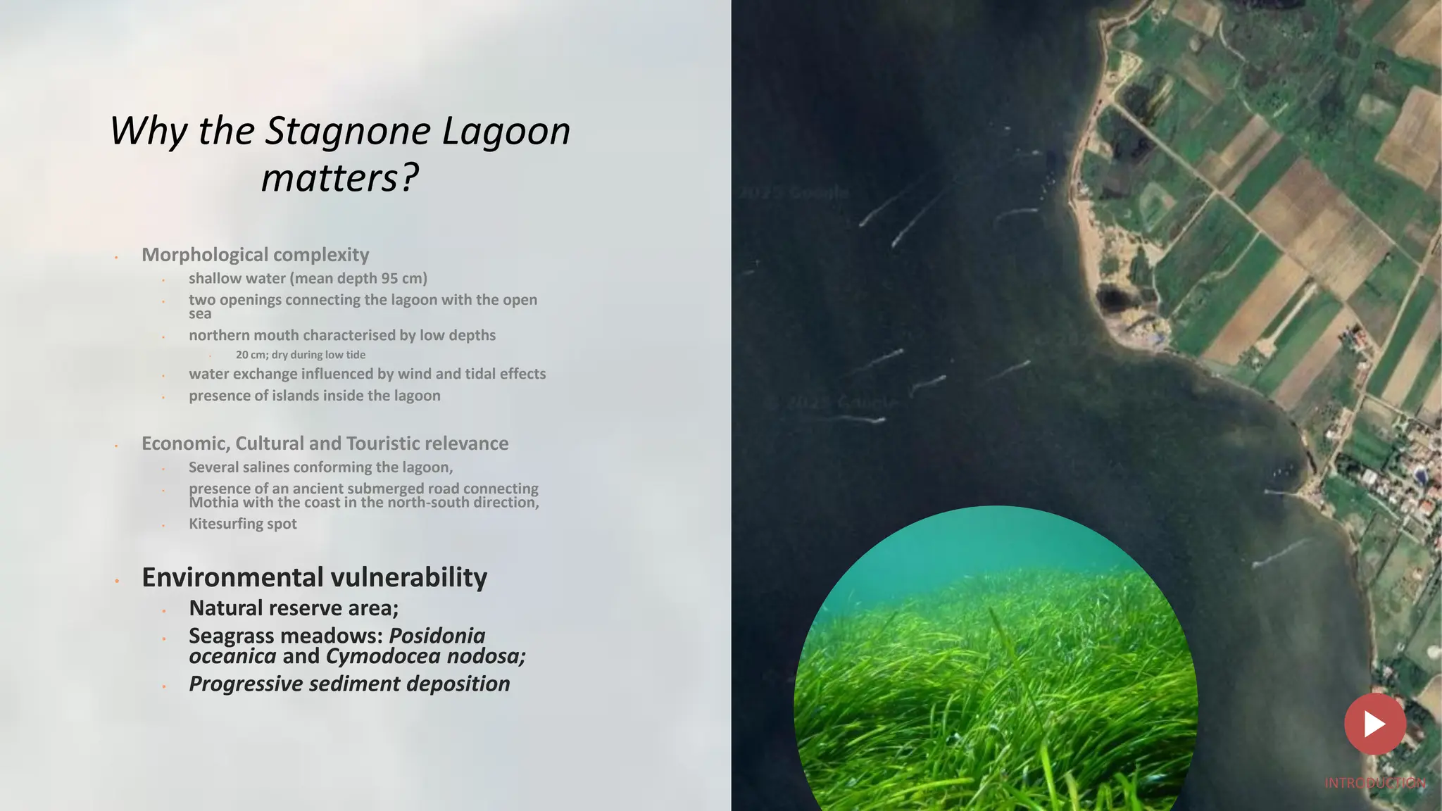 Why the Stagnone Lagoon
matters?
• Morphological complexity
• shallow water (mean depth 95 cm)
• two openings connecting the lagoon with the open
sea
• northern mouth characterised by low depths
• 20 cm; dry during low tide
• water exchange influenced by wind and tidal effects
• presence of islands inside the lagoon
• Economic, Cultural and Touristic relevance
• Several salines conforming the lagoon,
• presence of an ancient submerged road connecting
Mothia with the coast in the north-south direction,
• Kitesurfing spot
• Environmental vulnerability
• Natural reserve area;
• Seagrass meadows: Posidonia
oceanica and Cymodocea nodosa;
• Progressive sediment deposition
INTRODUCTION
 