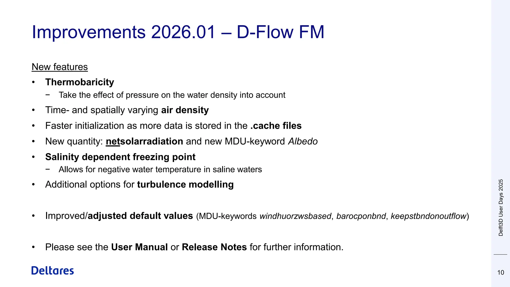 Improvements 2026.01 – D-Flow FM
10
New features
• Thermobaricity
− Take the effect of pressure on the water density into account
• Time- and spatially varying air density
• Faster initialization as more data is stored in the .cache files
• New quantity: netsolarradiation and new MDU-keyword Albedo
• Salinity dependent freezing point
− Allows for negative water temperature in saline waters
• Additional options for turbulence modelling
• Improved/adjusted default values (MDU-keywords windhuorzwsbased, barocponbnd, keepstbndonoutflow)
• Please see the User Manual or Release Notes for further information.
Delft3D
User
Days
2025
 