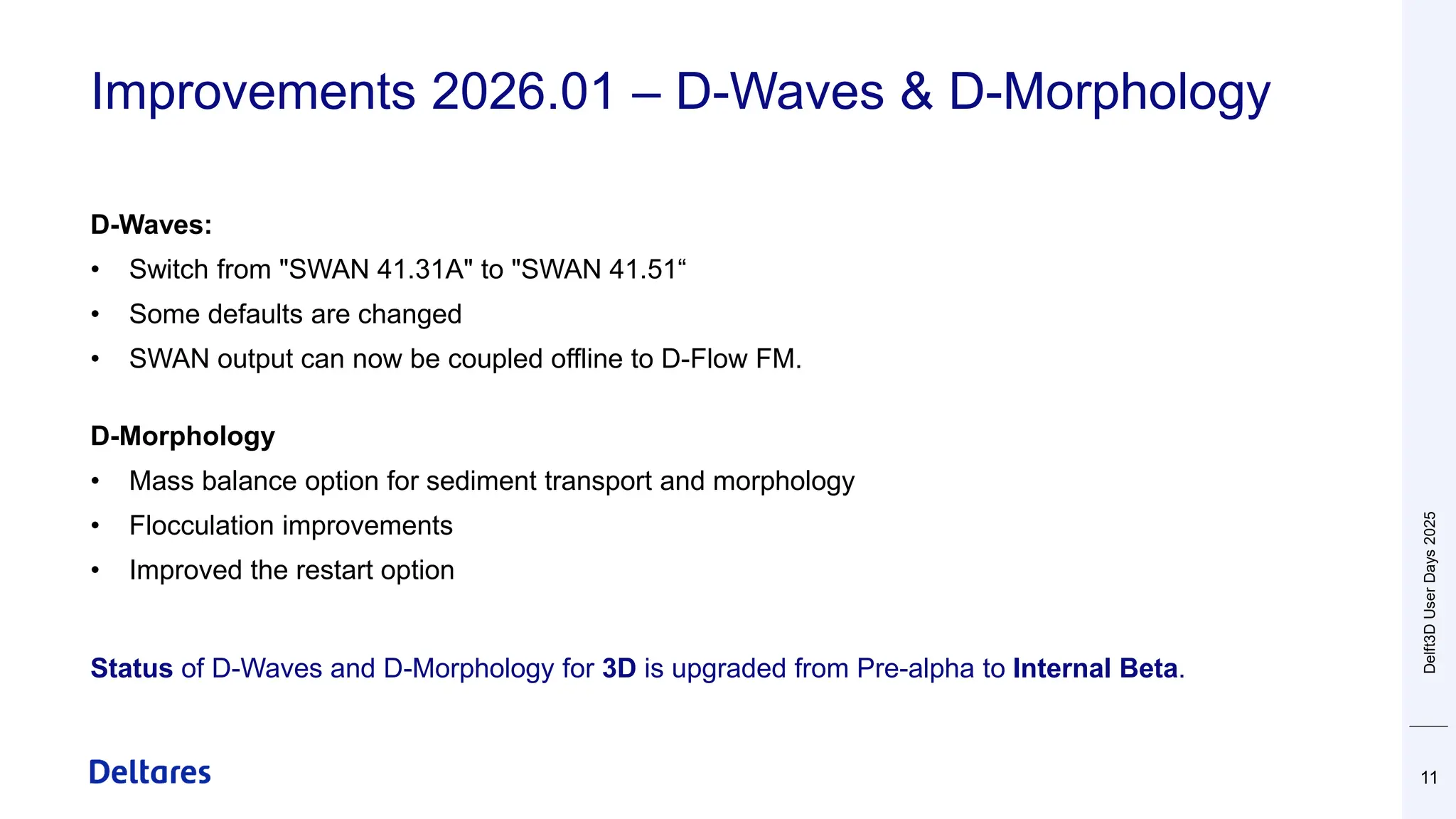 Improvements 2026.01 – D-Waves & D-Morphology
11
D-Waves:
• Switch from "SWAN 41.31A" to "SWAN 41.51“
• Some defaults are changed
• SWAN output can now be coupled offline to D-Flow FM.
D-Morphology
• Mass balance option for sediment transport and morphology
• Flocculation improvements
• Improved the restart option
Status of D-Waves and D-Morphology for 3D is upgraded from Pre-alpha to Internal Beta.
Delft3D
User
Days
2025
 