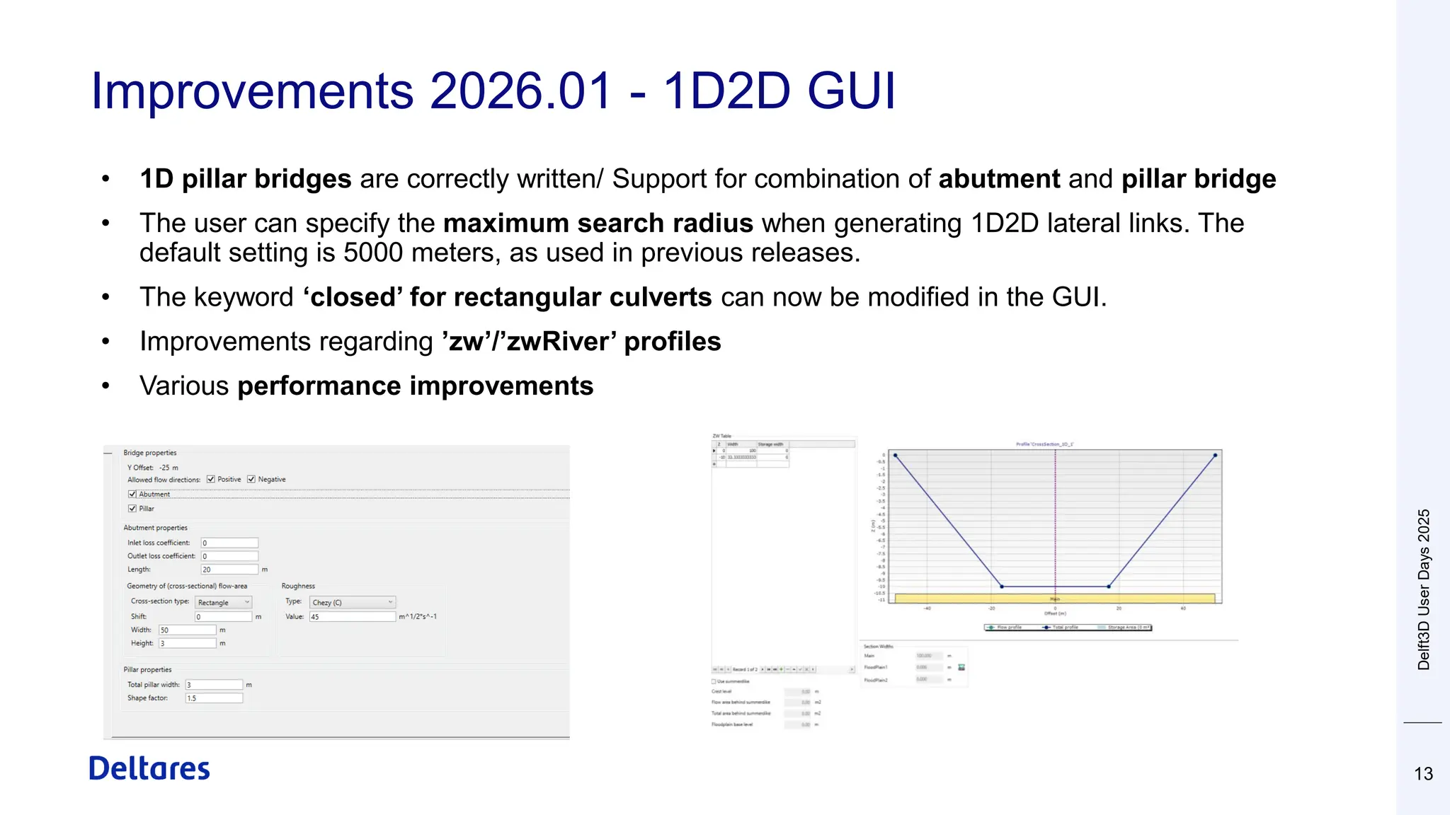 Improvements 2026.01 - 1D2D GUI
13
• 1D pillar bridges are correctly written/ Support for combination of abutment and pillar bridge
• The user can specify the maximum search radius when generating 1D2D lateral links. The
default setting is 5000 meters, as used in previous releases.
• The keyword ‘closed’ for rectangular culverts can now be modified in the GUI.
• Improvements regarding ’zw’/’zwRiver’ profiles
• Various performance improvements
Delft3D
User
Days
2025
 