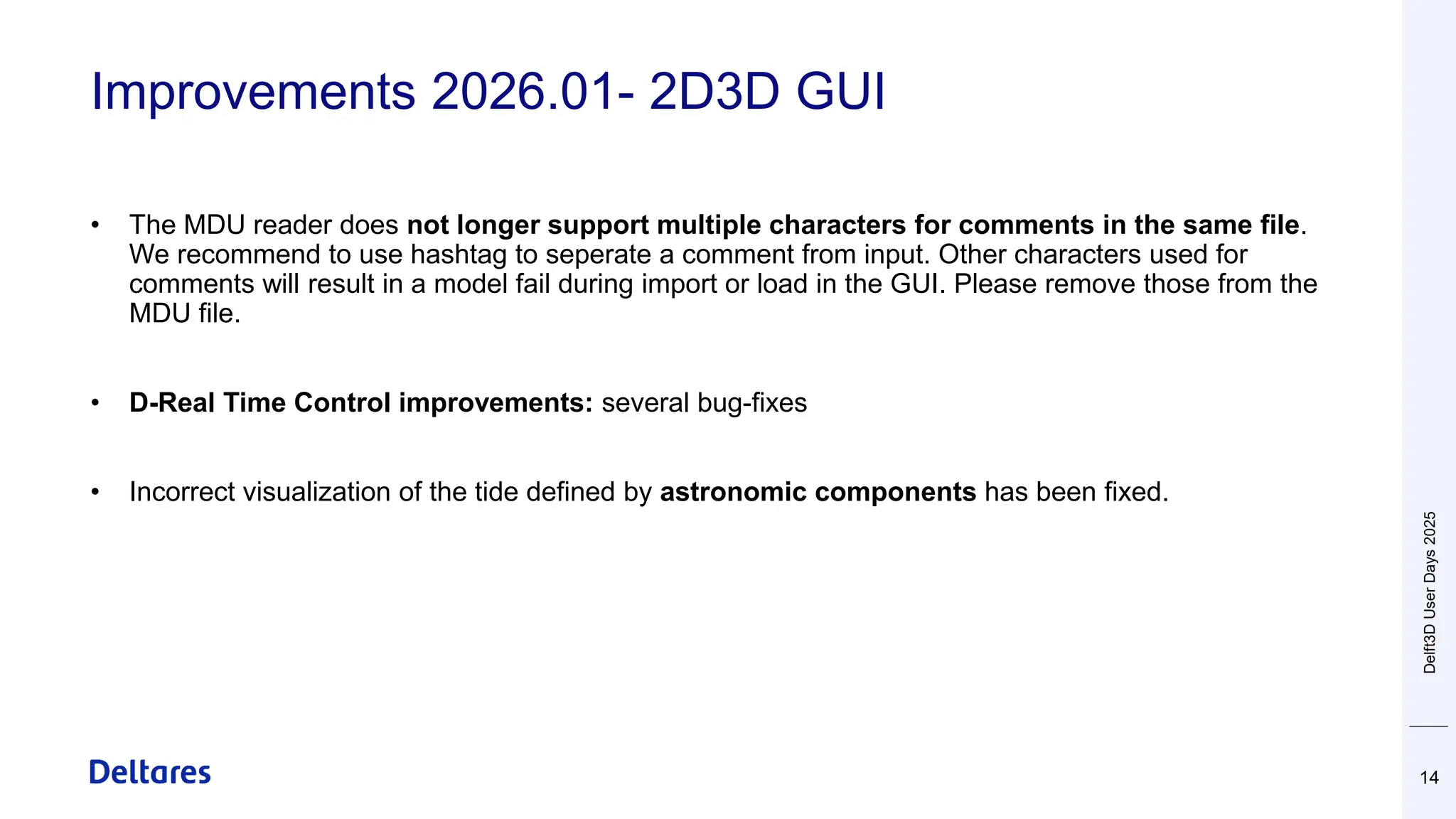 Improvements 2026.01- 2D3D GUI
14
• The MDU reader does not longer support multiple characters for comments in the same file.
We recommend to use hashtag to seperate a comment from input. Other characters used for
comments will result in a model fail during import or load in the GUI. Please remove those from the
MDU file.
• D-Real Time Control improvements: several bug-fixes
• Incorrect visualization of the tide defined by astronomic components has been fixed.
Delft3D
User
Days
2025
 