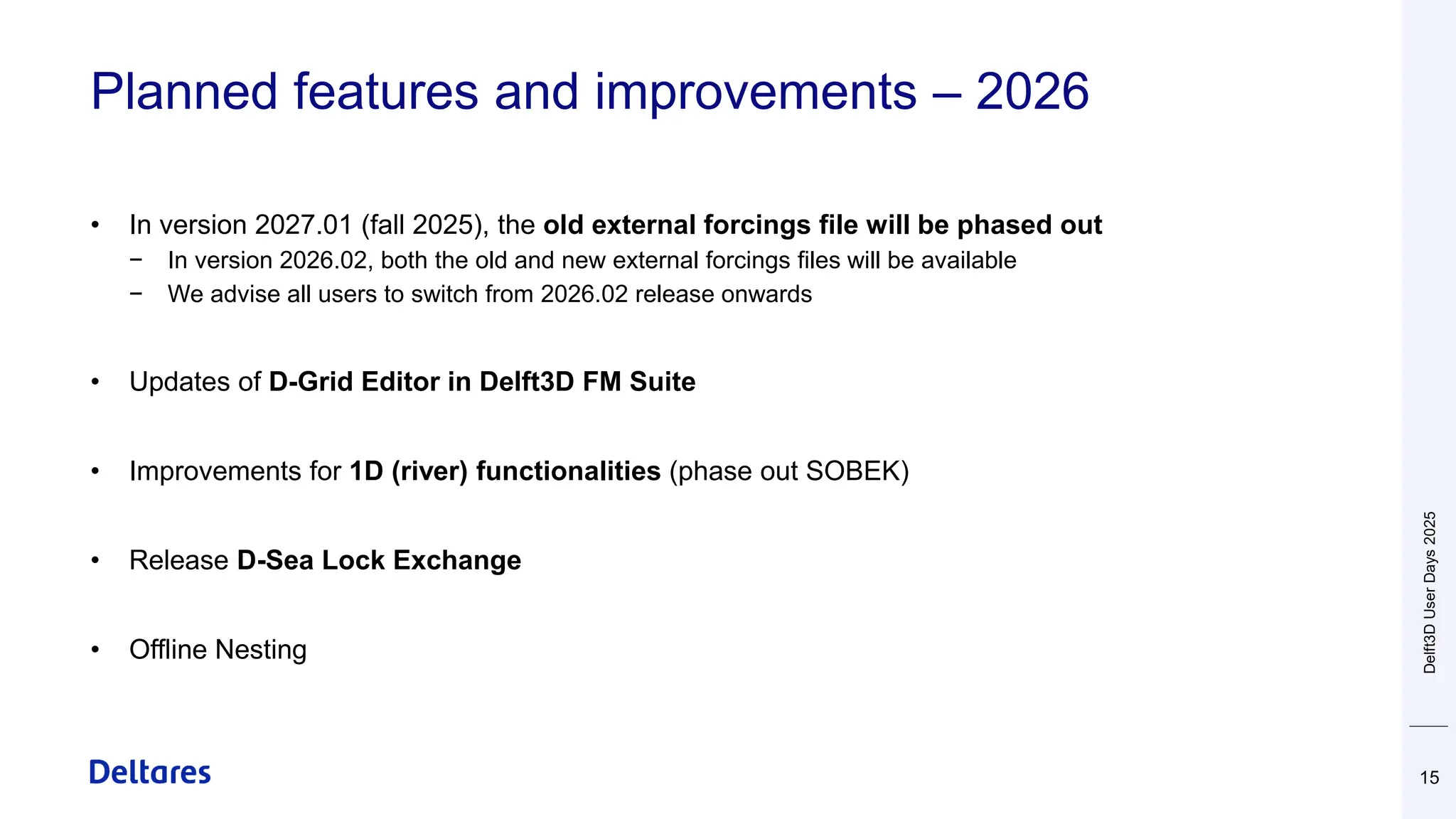 Planned features and improvements – 2026
15
• In version 2027.01 (fall 2025), the old external forcings file will be phased out
− In version 2026.02, both the old and new external forcings files will be available
− We advise all users to switch from 2026.02 release onwards
• Updates of D-Grid Editor in Delft3D FM Suite
• Improvements for 1D (river) functionalities (phase out SOBEK)
• Release D-Sea Lock Exchange
• Offline Nesting
Delft3D
User
Days
2025
 