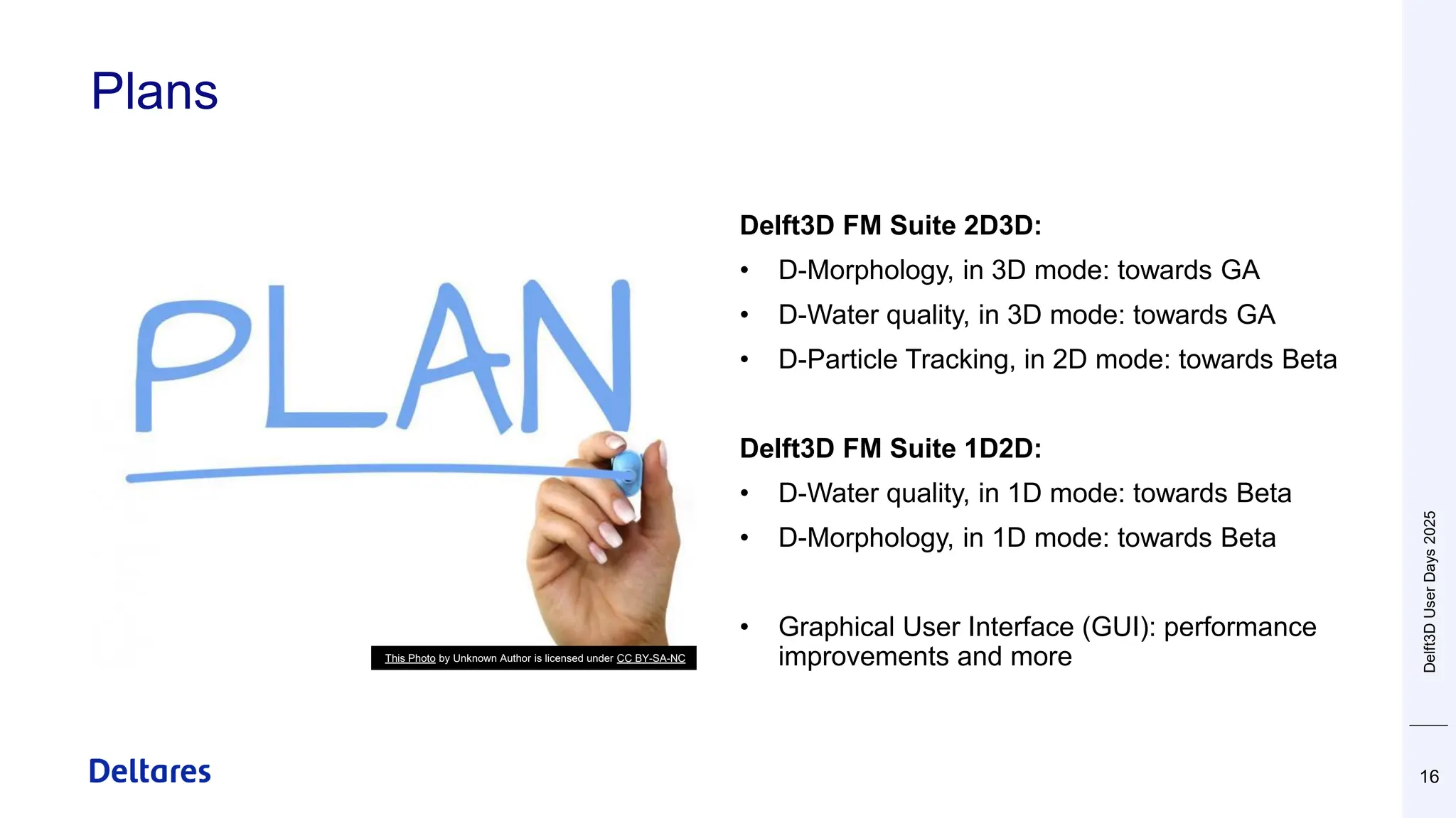 Plans
16
Delft3D FM Suite 2D3D:
• D-Morphology, in 3D mode: towards GA
• D-Water quality, in 3D mode: towards GA
• D-Particle Tracking, in 2D mode: towards Beta
Delft3D FM Suite 1D2D:
• D-Water quality, in 1D mode: towards Beta
• D-Morphology, in 1D mode: towards Beta
• Graphical User Interface (GUI): performance
improvements and more
This Photo by Unknown Author is licensed under CC BY-SA-NC
Delft3D
User
Days
2025
 