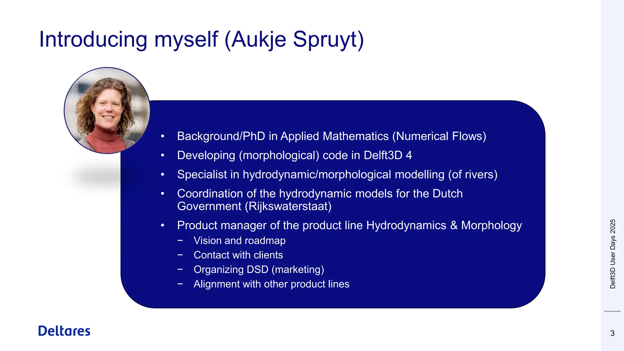 Introducing myself (Aukje Spruyt)
3
• Background/PhD in Applied Mathematics (Numerical Flows)
• Developing (morphological) code in Delft3D 4
• Specialist in hydrodynamic/morphological modelling (of rivers)
• Coordination of the hydrodynamic models for the Dutch
Government (Rijkswaterstaat)
• Product manager of the product line Hydrodynamics & Morphology
− Vision and roadmap
− Contact with clients
− Organizing DSD (marketing)
− Alignment with other product lines
Delft3D
User
Days
2025
 