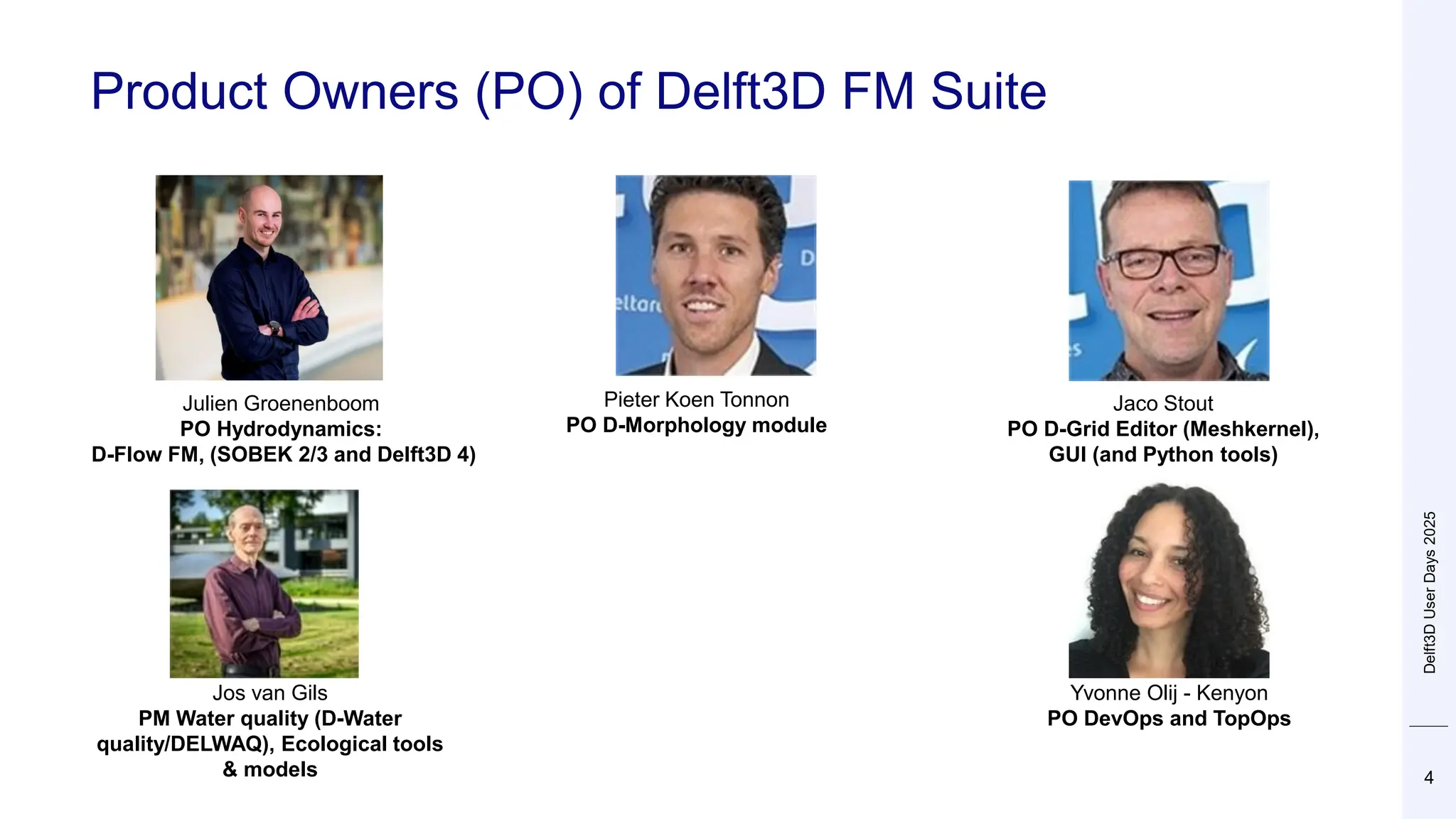 Product Owners (PO) of Delft3D FM Suite
4
Jaco Stout
PO D-Grid Editor (Meshkernel),
GUI (and Python tools)
Pieter Koen Tonnon
PO D-Morphology module
Julien Groenenboom
PO Hydrodynamics:
D-Flow FM, (SOBEK 2/3 and Delft3D 4)
Delft3D
User
Days
2025
Jos van Gils
PM Water quality (D-Water
quality/DELWAQ), Ecological tools
& models
Yvonne Olij - Kenyon
PO DevOps and TopOps
 