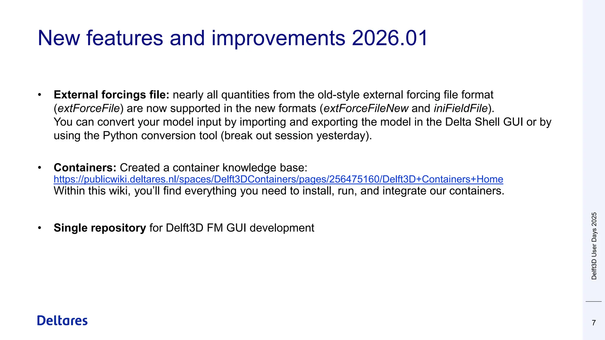 New features and improvements 2026.01
7
• External forcings file: nearly all quantities from the old-style external forcing file format
(extForceFile) are now supported in the new formats (extForceFileNew and iniFieldFile).
You can convert your model input by importing and exporting the model in the Delta Shell GUI or by
using the Python conversion tool (break out session yesterday).
• Containers: Created a container knowledge base:
https://publicwiki.deltares.nl/spaces/Delft3DContainers/pages/256475160/Delft3D+Containers+Home
Within this wiki, you’ll find everything you need to install, run, and integrate our containers.
• Single repository for Delft3D FM GUI development
Delft3D
User
Days
2025
 