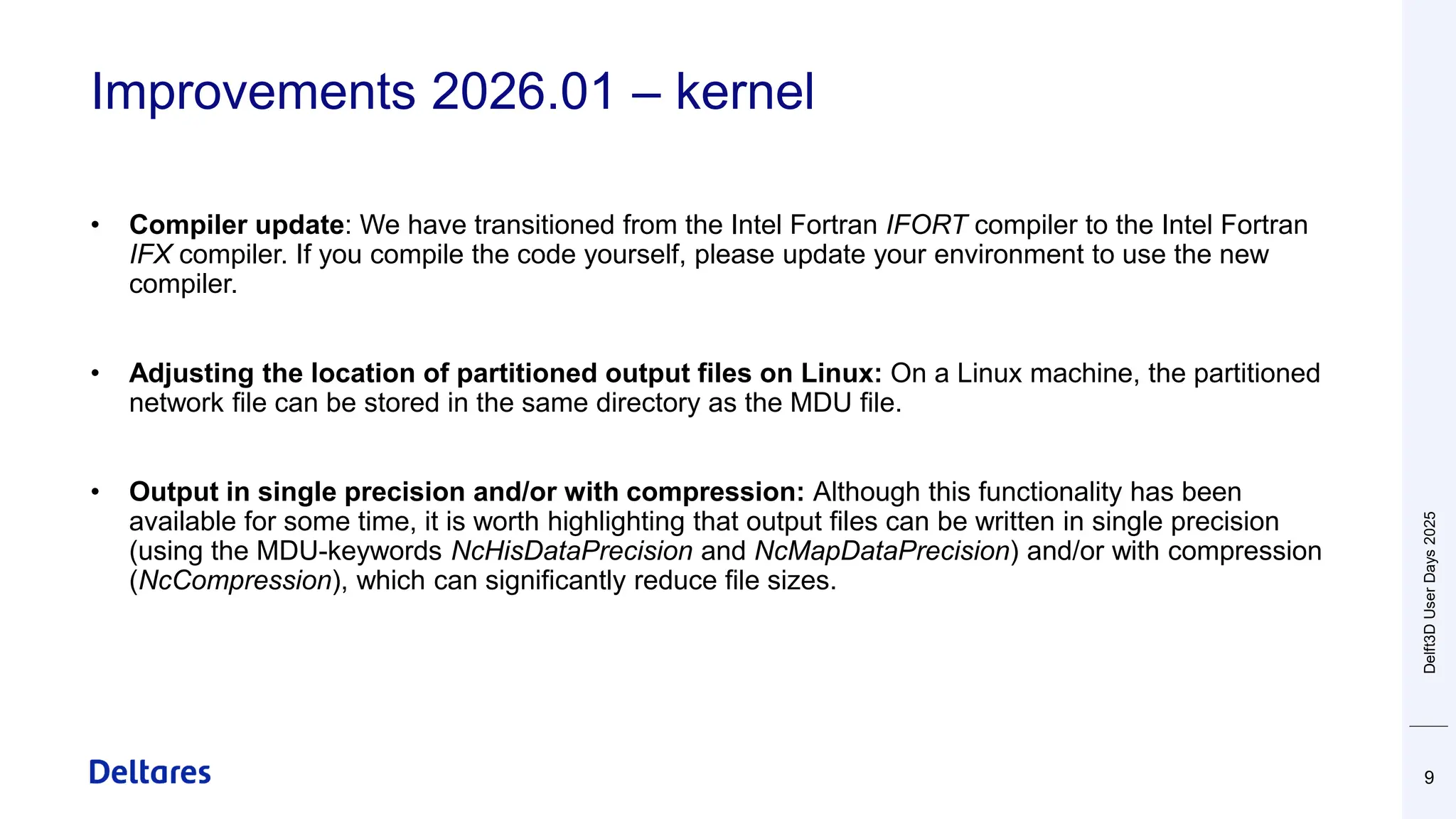 Improvements 2026.01 – kernel
9
• Compiler update: We have transitioned from the Intel Fortran IFORT compiler to the Intel Fortran
IFX compiler. If you compile the code yourself, please update your environment to use the new
compiler.
• Adjusting the location of partitioned output files on Linux: On a Linux machine, the partitioned
network file can be stored in the same directory as the MDU file.
• Output in single precision and/or with compression: Although this functionality has been
available for some time, it is worth highlighting that output files can be written in single precision
(using the MDU-keywords NcHisDataPrecision and NcMapDataPrecision) and/or with compression
(NcCompression), which can significantly reduce file sizes.
Delft3D
User
Days
2025
 